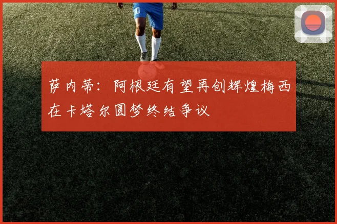 萨内蒂：阿根廷有望再创辉煌梅西在卡塔尔圆梦终结争议