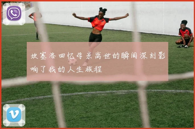 坎塞洛回忆母亲离世的瞬间深刻影响了我的人生旅程