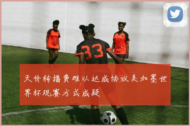 天价转播费难以达成协议美加墨世界杯观赛方式成疑