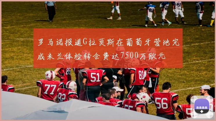 罗马诺报道G拉莫斯在葡萄牙营地完成米兰体检转会费达7500万欧元