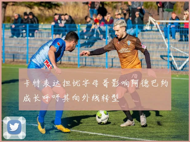卡特表达担忧字母哥影响阿德巴约成长呼吁其向外线转型