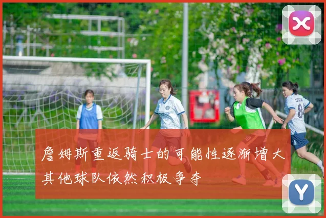 詹姆斯重返骑士的可能性逐渐增大其他球队依然积极争夺