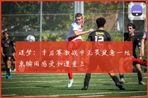 追梦：季后赛激战中无畏疲惫一结束瞬间感受如遭重击