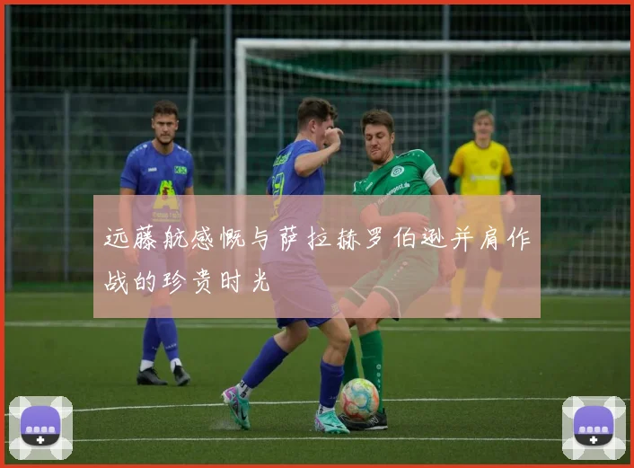 远藤航感慨与萨拉赫罗伯逊并肩作战的珍贵时光