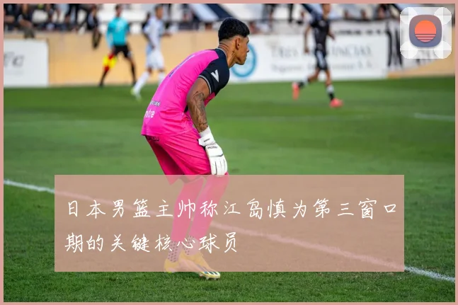日本男篮主帅称江岛慎为第三窗口期的关键核心球员