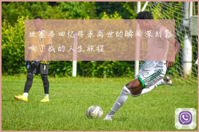 坎塞洛回忆母亲离世的瞬间深刻影响了我的人生旅程