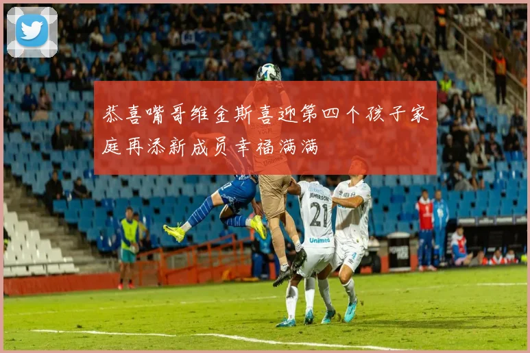 恭喜嘴哥维金斯喜迎第四个孩子家庭再添新成员幸福满满