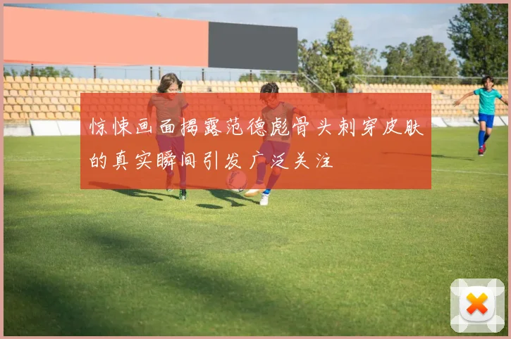 惊悚画面揭露范德彪骨头刺穿皮肤的真实瞬间引发广泛关注