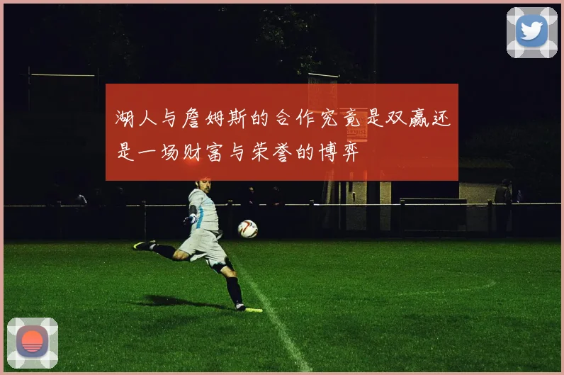 湖人与詹姆斯的合作究竟是双赢还是一场财富与荣誉的博弈